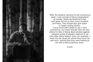 Luca (34) discovered he was coronavirus positive in late October 2020. He was worried of being marginalized by society. He had never been afraid to say he had coronavirus, but many friends of him hadn’t told others for fear of being discriminated against. Luca became aware of people’s distrust of him even after being healed. Once, for example, he went into the usual bar where they know him well and he noticed that they were looking at him with a little suspicious eyes.