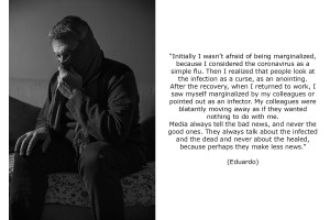 Eduardo (60) found out he was coronavirus positive after having some flu symptoms following the flu vaccine. Initially, after the positive result of the swab he wasn’t afraid of being marginalized, because he considered the coronavirus as a simple flu. Then he realized that people look at the infection as a curse, as an anointing. After the recovery, when he returned to work, he saw himself marginalized by his colleagues or pointed out as an infector. His colleagues were blatantly moving away as if they wanted nothing to do with him. According to Eduardo media always tell the bad news, and never the good ones. They always talk about the infected and the dead and never about the healed, because perhaps they make less news.
