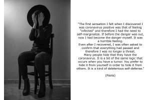 Paola (34) discovered she was coronavirus positive after taking a swab following some suspicious symptoms. The first sensation she felt when she discovered to be coronavirus positive was that of feeling “infected” and therefore she had the need to self-marginalize. She describes it like a horrible feeling. Even after she recovered, she was often asked to confirm that everything had passed and therefore she was no longer a threat. Paola thinks that many people hide that they have the coronavirus. It is a bit of the same logic that occurs when you have a tumor. You prefer to hide it from yourself in order to hide it from others. It is a kind of deleterious self-defense.
